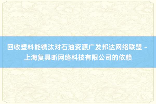 回收塑料能镌汰对石油资源广发邦达网络联盟 - 上海复具昕网络科技有限公司的依赖